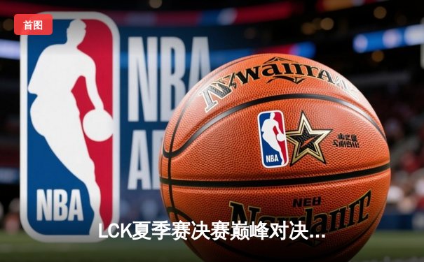 LCK夏季赛决赛巅峰对决：T1鏖战五局力克GEN.G，Faker传奇再续