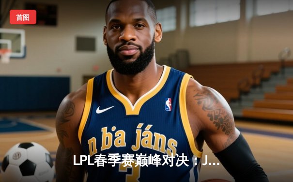 LPL春季赛巅峰对决：JDG王者归来3:1力克BLG，369纳尔天神下凡斩获MVP