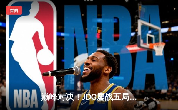 巅峰对决！JDG鏖战五局险胜BLG，369酒桶神级发挥助队挺进LPL春季赛决赛