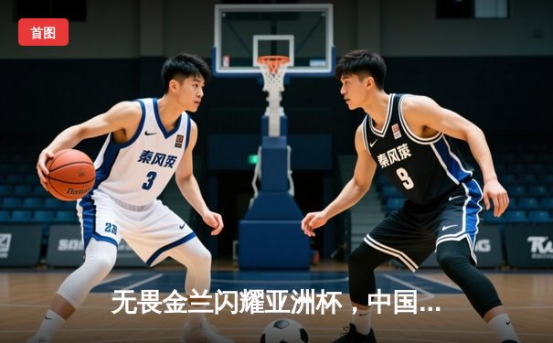 无畏金兰闪耀亚洲杯，中国女篮绝杀日本重夺冠军宝座