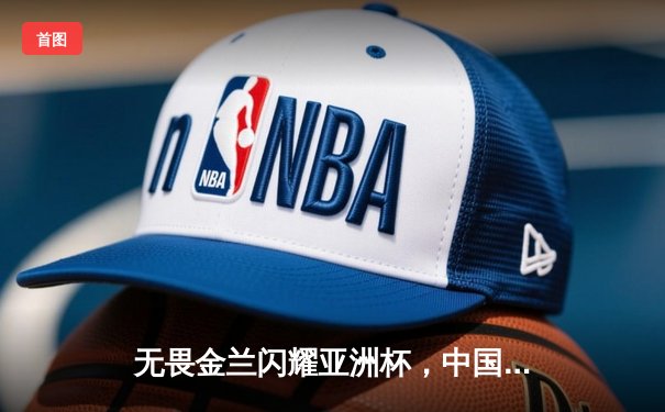 无畏金兰闪耀亚洲杯，中国女篮绝杀日本重夺冠军宝座