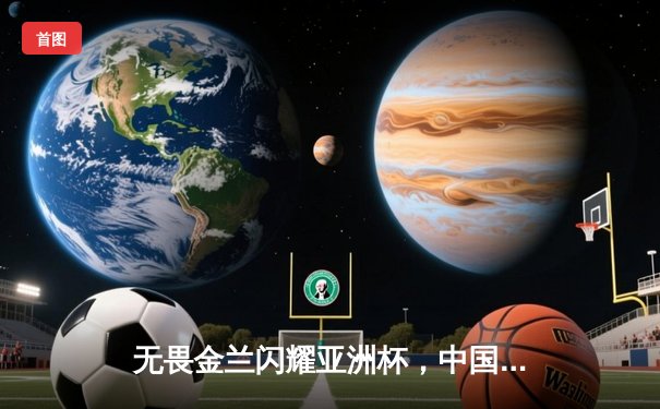 无畏金兰闪耀亚洲杯，中国女篮绝杀日本重夺冠军宝座