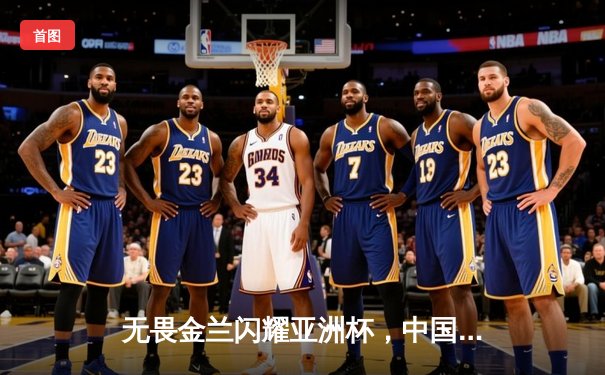 无畏金兰闪耀亚洲杯，中国女篮绝杀日本重夺冠军宝座