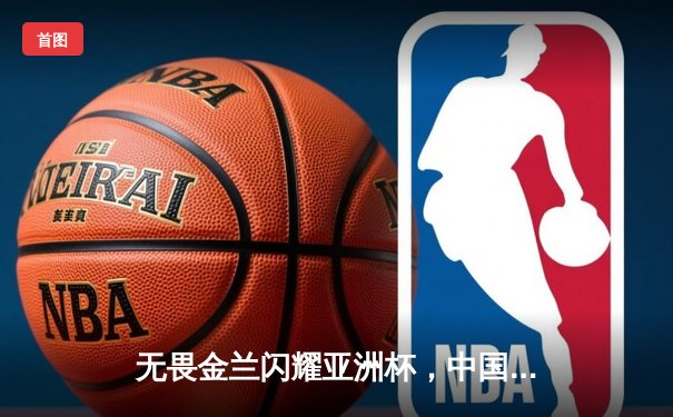 无畏金兰闪耀亚洲杯，中国女篮绝杀日本重夺冠军宝座