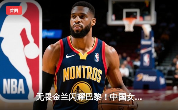 无畏金兰闪耀巴黎！中国女篮加时险胜日本，郑薇战术调整铸就奥运铜牌