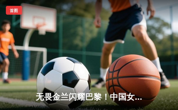 无畏金兰闪耀巴黎！中国女篮加时险胜日本夺奥运开门红
