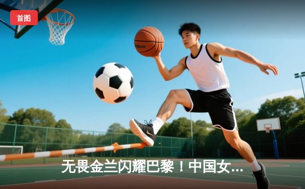 无畏金兰闪耀巴黎！中国女篮加时险胜日本夺奥运开门红